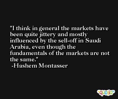 I think in general the markets have been quite jittery and mostly influenced by the sell-off in Saudi Arabia, even though the fundamentals of the markets are not the same. -Hashem Montasser