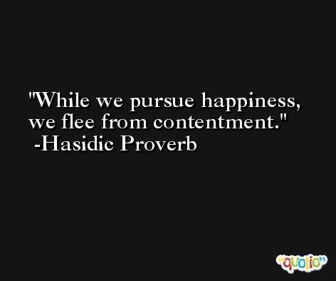 While we pursue happiness, we flee from contentment. -Hasidic Proverb