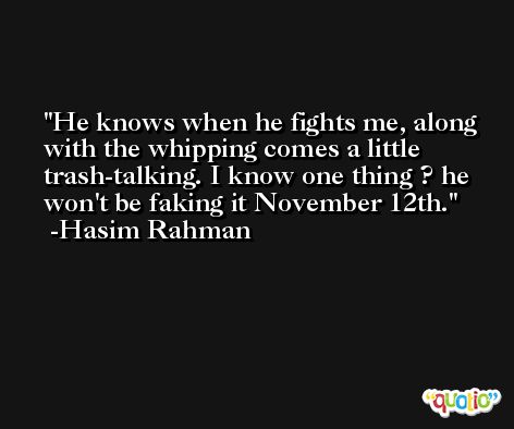 He knows when he fights me, along with the whipping comes a little trash-talking. I know one thing ? he won't be faking it November 12th. -Hasim Rahman