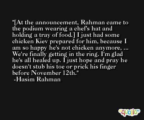 [At the announcement, Rahman came to the podium wearing a chef's hat and holding a tray of food.] I just had some chicken Kiev prepared for him, because I am so happy he's not chicken anymore, ... We're finally getting in the ring. I'm glad he's all healed up. I just hope and pray he doesn't stub his toe or prick his finger before November 12th. -Hasim Rahman