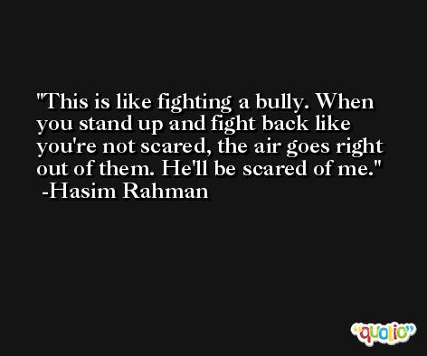 This is like fighting a bully. When you stand up and fight back like you're not scared, the air goes right out of them. He'll be scared of me. -Hasim Rahman