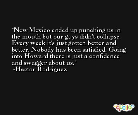 New Mexico ended up punching us in the mouth but our guys didn't collapse. Every week it's just gotten better and better. Nobody has been satisfied. Going into Howard there is just a confidence and swagger about us. -Hector Rodriguez