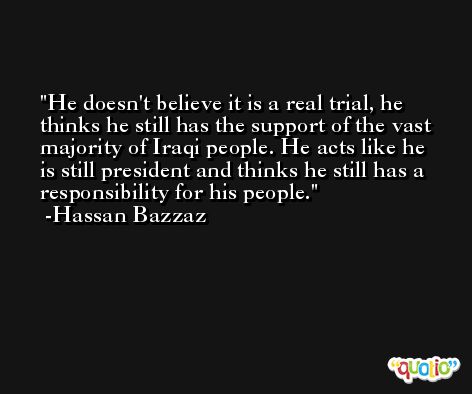 He doesn't believe it is a real trial, he thinks he still has the support of the vast majority of Iraqi people. He acts like he is still president and thinks he still has a responsibility for his people. -Hassan Bazzaz
