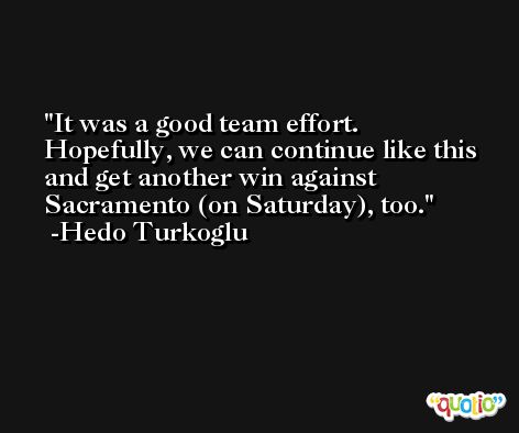 It was a good team effort. Hopefully, we can continue like this and get another win against Sacramento (on Saturday), too. -Hedo Turkoglu