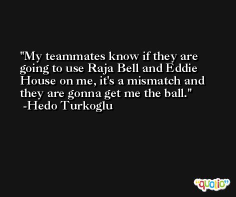 My teammates know if they are going to use Raja Bell and Eddie House on me, it's a mismatch and they are gonna get me the ball. -Hedo Turkoglu
