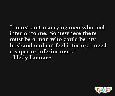 I must quit marrying men who feel inferior to me. Somewhere there must be a man who could be my husband and not feel inferior. I need a superior inferior man. -Hedy Lamarr
