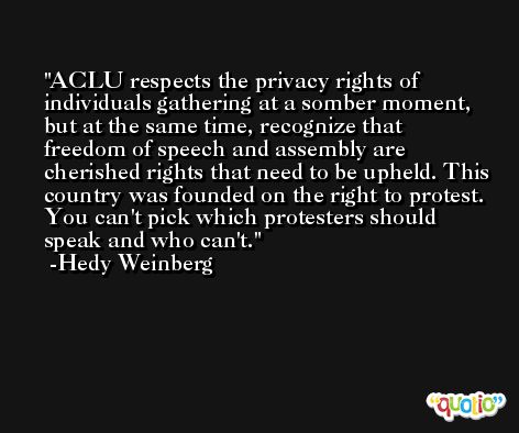 ACLU respects the privacy rights of individuals gathering at a somber moment, but at the same time, recognize that freedom of speech and assembly are cherished rights that need to be upheld. This country was founded on the right to protest. You can't pick which protesters should speak and who can't. -Hedy Weinberg