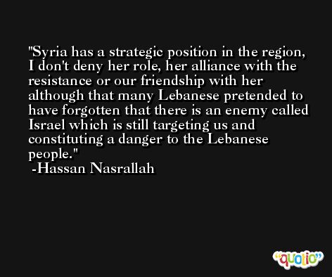 Syria has a strategic position in the region, I don't deny her role, her alliance with the resistance or our friendship with her although that many Lebanese pretended to have forgotten that there is an enemy called Israel which is still targeting us and constituting a danger to the Lebanese people. -Hassan Nasrallah