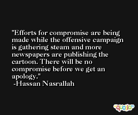 Efforts for compromise are being made while the offensive campaign is gathering steam and more newspapers are publishing the cartoon. There will be no compromise before we get an apology. -Hassan Nasrallah