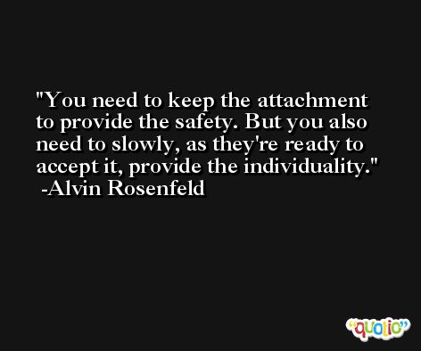 You need to keep the attachment to provide the safety. But you also need to slowly, as they're ready to accept it, provide the individuality. -Alvin Rosenfeld