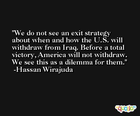 We do not see an exit strategy about when and how the U.S. will withdraw from Iraq. Before a total victory, America will not withdraw. We see this as a dilemma for them. -Hassan Wirajuda