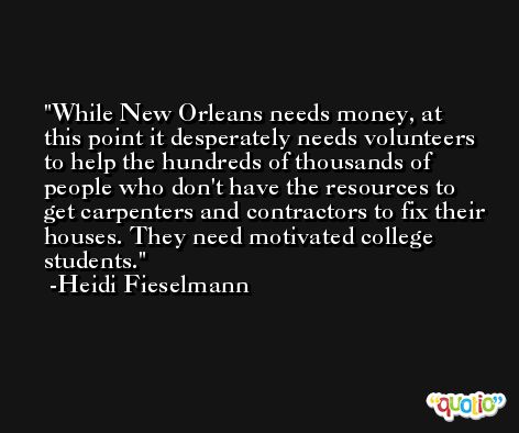 While New Orleans needs money, at this point it desperately needs volunteers to help the hundreds of thousands of people who don't have the resources to get carpenters and contractors to fix their houses. They need motivated college students. -Heidi Fieselmann