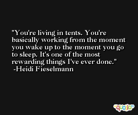 You're living in tents. You're basically working from the moment you wake up to the moment you go to sleep. It's one of the most rewarding things I've ever done. -Heidi Fieselmann