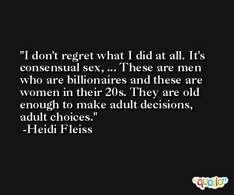 I don't regret what I did at all. It's consensual sex, ... These are men who are billionaires and these are women in their 20s. They are old enough to make adult decisions, adult choices. -Heidi Fleiss