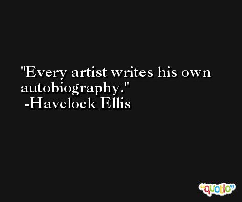 Every artist writes his own autobiography. -Havelock Ellis