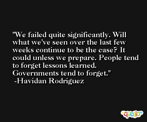 We failed quite significantly. Will what we've seen over the last few weeks continue to be the case? It could unless we prepare. People tend to forget lessons learned. Governments tend to forget. -Havidan Rodriguez