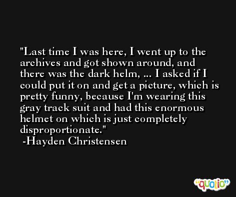 Last time I was here, I went up to the archives and got shown around, and there was the dark helm, ... I asked if I could put it on and get a picture, which is pretty funny, because I'm wearing this gray track suit and had this enormous helmet on which is just completely disproportionate. -Hayden Christensen