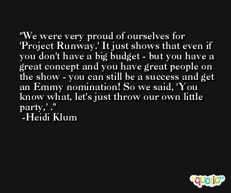 We were very proud of ourselves for 'Project Runway.' It just shows that even if you don't have a big budget - but you have a great concept and you have great people on the show - you can still be a success and get an Emmy nomination! So we said, 'You know what, let's just throw our own little party,' . -Heidi Klum