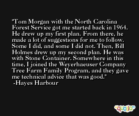 Tom Morgan with the North Carolina Forest Service got me started back in 1964. He drew up my first plan. From there, he made a lot of suggestions for me to follow. Some I did, and some I did not. Then, Bill Holmes drew up my second plan. He was with Stone Container. Somewhere in this time, I joined the Weyerhaeuser Company Tree Farm Family Program, and they gave me technical advice that was good. -Hayes Harbour
