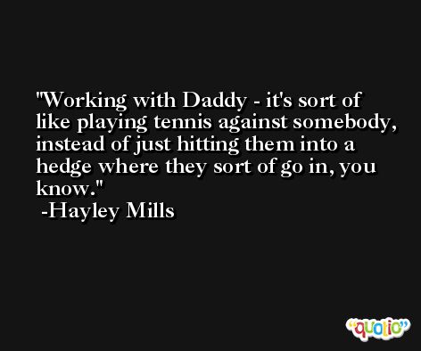 Working with Daddy - it's sort of like playing tennis against somebody, instead of just hitting them into a hedge where they sort of go in, you know. -Hayley Mills