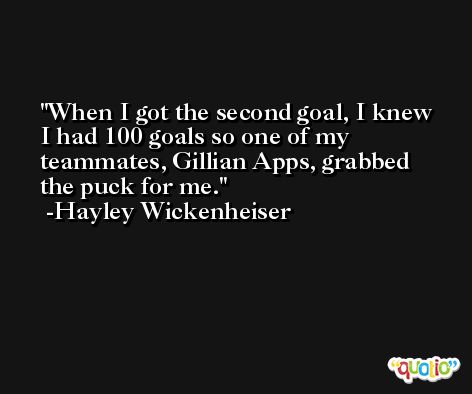 When I got the second goal, I knew I had 100 goals so one of my teammates, Gillian Apps, grabbed the puck for me. -Hayley Wickenheiser