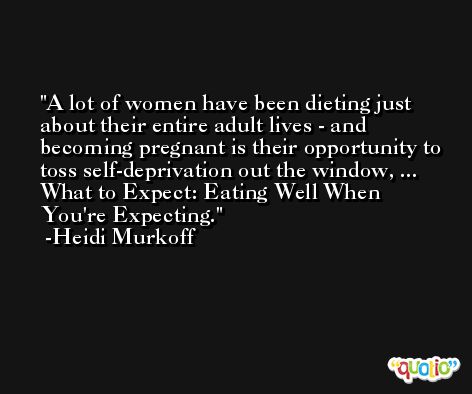 A lot of women have been dieting just about their entire adult lives - and becoming pregnant is their opportunity to toss self-deprivation out the window, ... What to Expect: Eating Well When You're Expecting. -Heidi Murkoff