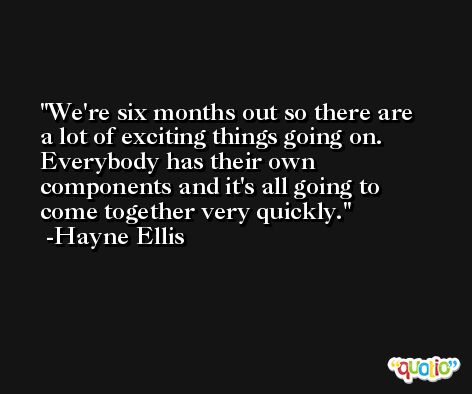 We're six months out so there are a lot of exciting things going on. Everybody has their own components and it's all going to come together very quickly. -Hayne Ellis