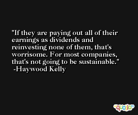 If they are paying out all of their earnings as dividends and reinvesting none of them, that's worrisome. For most companies, that's not going to be sustainable. -Haywood Kelly