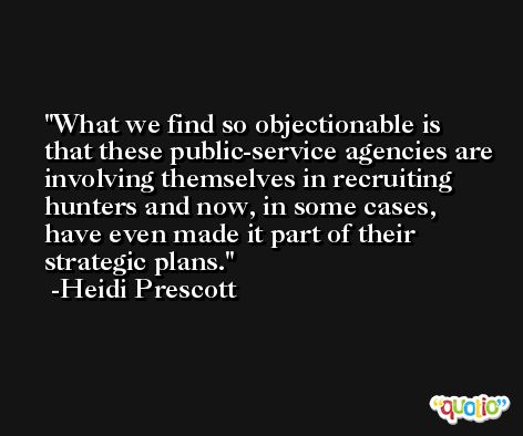 What we find so objectionable is that these public-service agencies are involving themselves in recruiting hunters and now, in some cases, have even made it part of their strategic plans. -Heidi Prescott