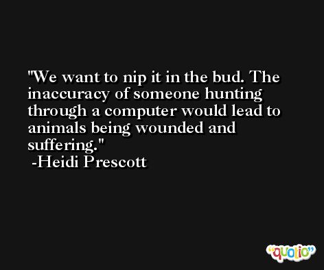 We want to nip it in the bud. The inaccuracy of someone hunting through a computer would lead to animals being wounded and suffering. -Heidi Prescott