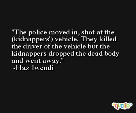 The police moved in, shot at the (kidnappers') vehicle. They killed the driver of the vehicle but the kidnappers dropped the dead body and went away. -Haz Iwendi