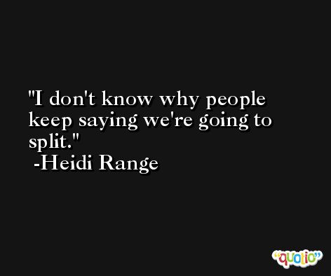 I don't know why people keep saying we're going to split. -Heidi Range