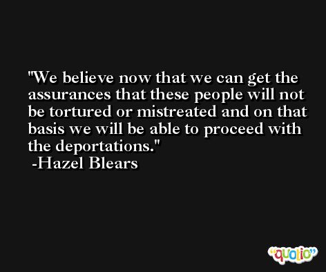 We believe now that we can get the assurances that these people will not be tortured or mistreated and on that basis we will be able to proceed with the deportations. -Hazel Blears