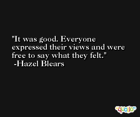 It was good. Everyone expressed their views and were free to say what they felt. -Hazel Blears