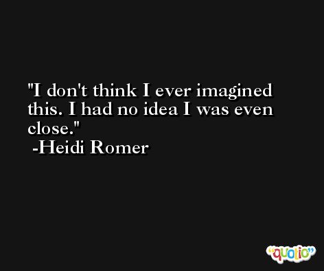 I don't think I ever imagined this. I had no idea I was even close. -Heidi Romer