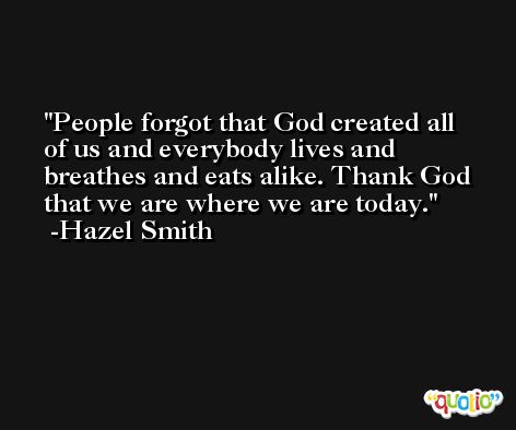 People forgot that God created all of us and everybody lives and breathes and eats alike. Thank God that we are where we are today. -Hazel Smith