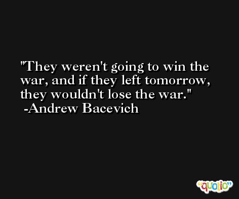 They weren't going to win the war, and if they left tomorrow, they wouldn't lose the war. -Andrew Bacevich