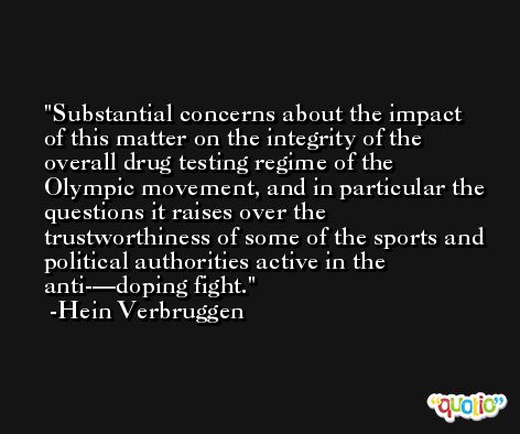 Substantial concerns about the impact of this matter on the integrity of the overall drug testing regime of the Olympic movement, and in particular the questions it raises over the trustworthiness of some of the sports and political authorities active in the anti-—doping fight. -Hein Verbruggen
