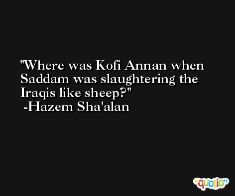 Where was Kofi Annan when Saddam was slaughtering the Iraqis like sheep? -Hazem Sha'alan