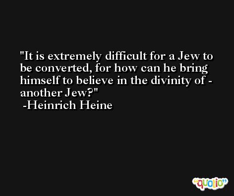 It is extremely difficult for a Jew to be converted, for how can he bring himself to believe in the divinity of - another Jew? -Heinrich Heine