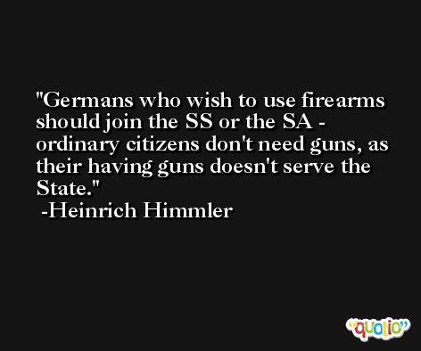 Germans who wish to use firearms should join the SS or the SA - ordinary citizens don't need guns, as their having guns doesn't serve the State. -Heinrich Himmler