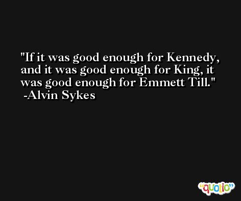 If it was good enough for Kennedy, and it was good enough for King, it was good enough for Emmett Till. -Alvin Sykes
