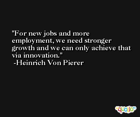 For new jobs and more employment, we need stronger growth and we can only achieve that via innovation. -Heinrich Von Pierer