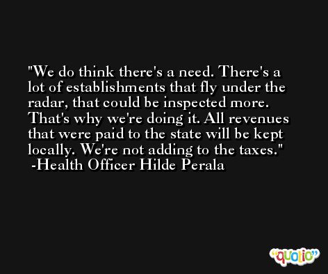 We do think there's a need. There's a lot of establishments that fly under the radar, that could be inspected more. That's why we're doing it. All revenues that were paid to the state will be kept locally. We're not adding to the taxes. -Health Officer Hilde Perala