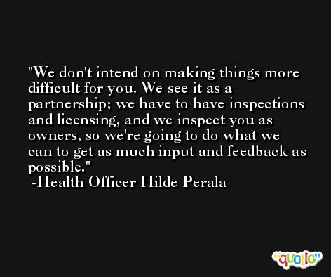 We don't intend on making things more difficult for you. We see it as a partnership; we have to have inspections and licensing, and we inspect you as owners, so we're going to do what we can to get as much input and feedback as possible. -Health Officer Hilde Perala