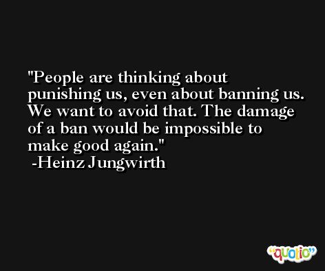 People are thinking about punishing us, even about banning us. We want to avoid that. The damage of a ban would be impossible to make good again. -Heinz Jungwirth