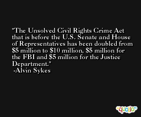 The Unsolved Civil Rights Crime Act that is before the U.S. Senate and House of Representatives has been doubled from $5 million to $10 million, $5 million for the FBI and $5 million for the Justice Department. -Alvin Sykes