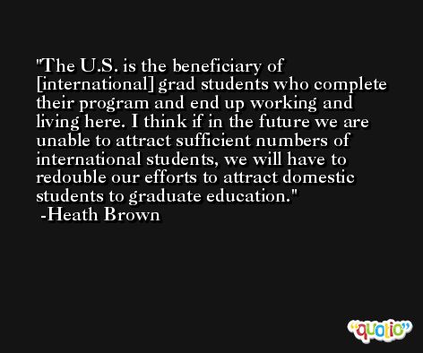 The U.S. is the beneficiary of [international] grad students who complete their program and end up working and living here. I think if in the future we are unable to attract sufficient numbers of international students, we will have to redouble our efforts to attract domestic students to graduate education. -Heath Brown