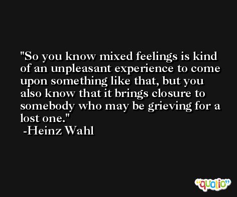 So you know mixed feelings is kind of an unpleasant experience to come upon something like that, but you also know that it brings closure to somebody who may be grieving for a lost one. -Heinz Wahl