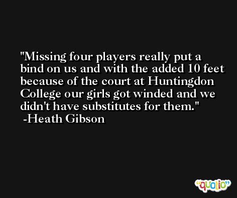 Missing four players really put a bind on us and with the added 10 feet because of the court at Huntingdon College our girls got winded and we didn't have substitutes for them. -Heath Gibson